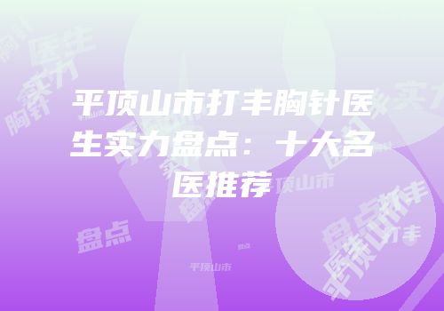 平顶山市打丰胸针医生实力盘点：十大名医推荐