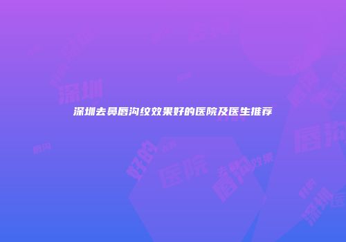 深圳去鼻唇沟纹效果好的医院及医生推荐