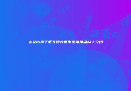 吉安市鼻子毛孔粗大整形医院排名前十介绍