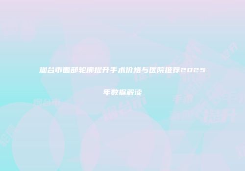 烟台市面部轮廓提升手术价格与医院推荐2025年数据解读