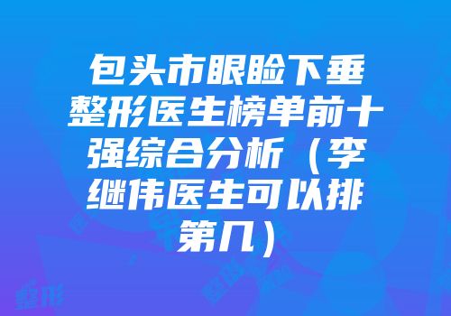 包头市眼睑下垂整形医生榜单前十强综合分析（李继伟医生可以排第几）