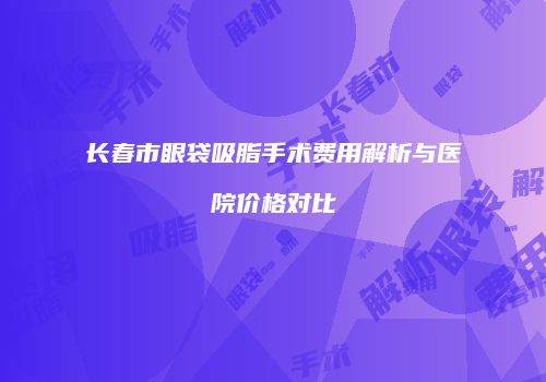 长春市眼袋吸脂手术费用解析与医院价格对比
