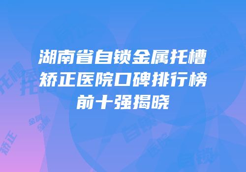 湖南省自锁金属托槽矫正医院口碑排行榜前十强揭晓