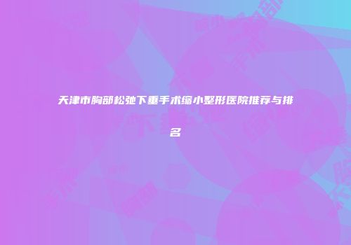天津市胸部松弛下垂手术缩小整形医院推荐与排名