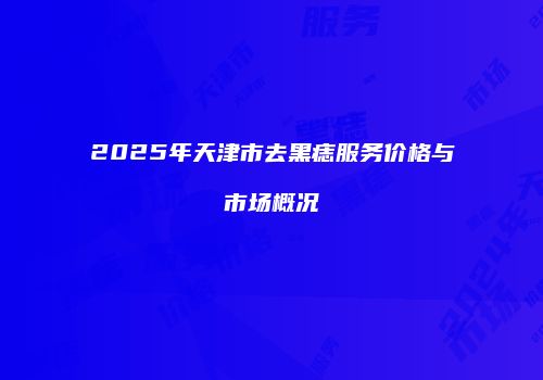 2025年天津市去黑痣服务价格与市场概况