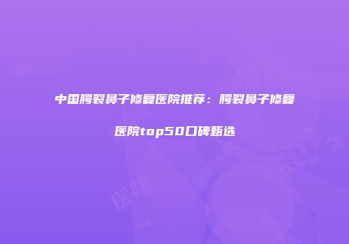 中国腭裂鼻子修复医院推荐：腭裂鼻子修复医院top50口碑甄选