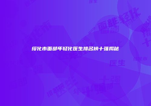 绥化市面部年轻化医生排名榜十强揭秘
