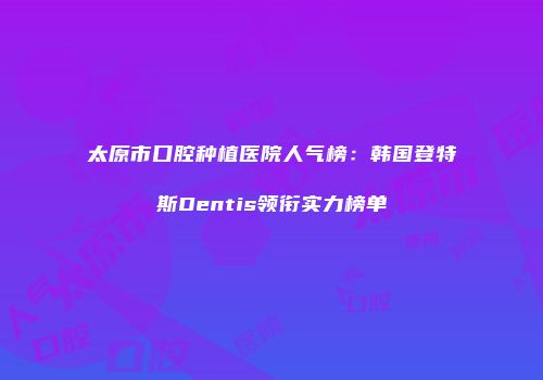 太原市口腔种植医院人气榜：韩国登特斯Dentis领衔实力榜单