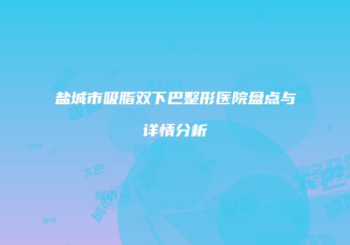 盐城市吸脂双下巴整形医院盘点与详情分析