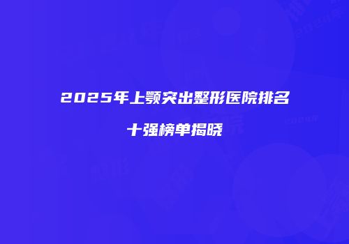2025年上颚突出整形医院排名十强榜单揭晓