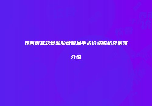 鸡西市耳软骨和肋骨隆鼻手术价格解析及医院介绍