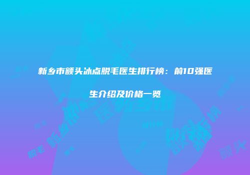 新乡市额头冰点脱毛医生排行榜：前10强医生介绍及价格一览
