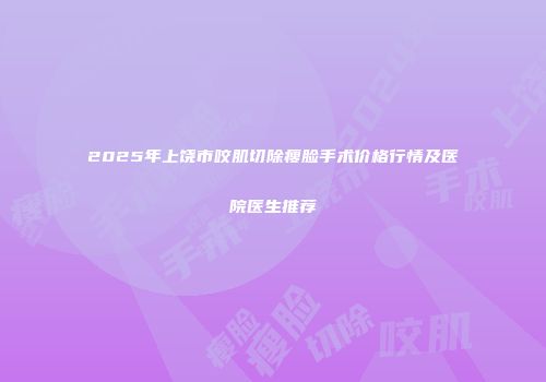 2025年上饶市咬肌切除瘦脸手术价格行情及医院医生推荐
