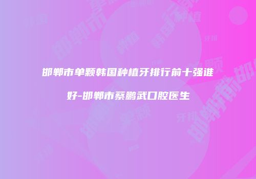 邯郸市单颗韩国种植牙排行前十强谁好-邯郸市蔡鹏武口腔医生