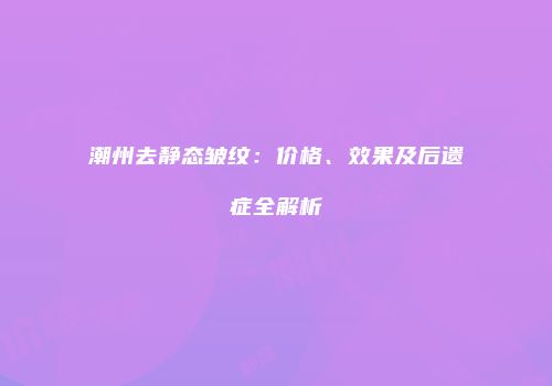 潮州去静态皱纹：价格、效果及后遗症全解析