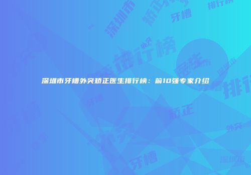 深圳市牙槽外突矫正医生排行榜：前10强专家介绍