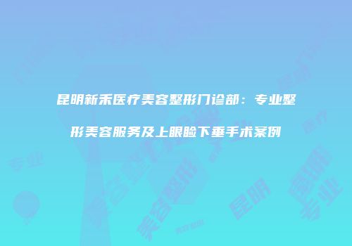 昆明新禾医疗美容整形门诊部：专业整形美容服务及上眼睑下垂手术案例
