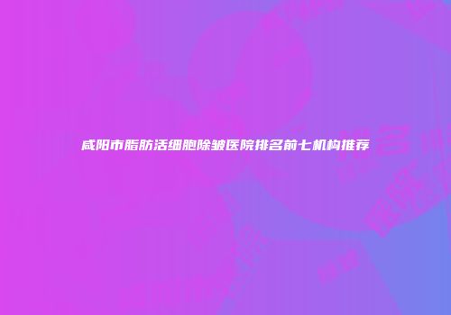 咸阳市脂肪活细胞除皱医院排名前七机构推荐