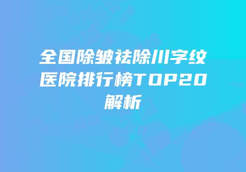 全国除皱祛除川字纹医院排行榜TOP20解析