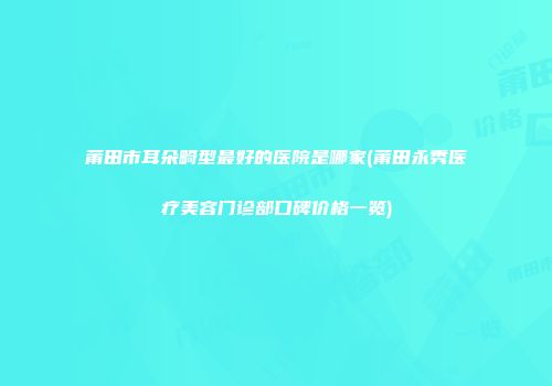 莆田市耳朵畸型最好的医院是哪家(莆田永秀医疗美容门诊部口碑价格一览)