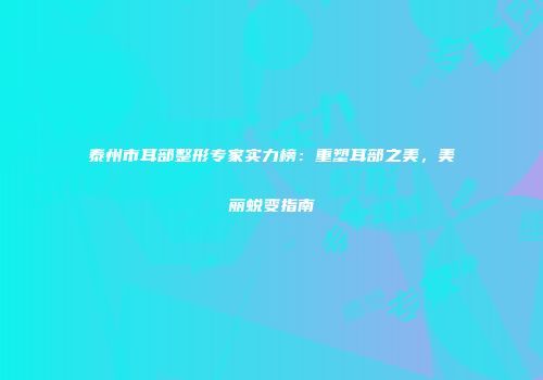 泰州市耳部整形专家实力榜：重塑耳部之美，美丽蜕变指南