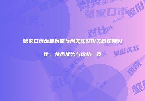 张家口市维多利亚与尚美医整形美容医院对比：特色优势与价格一览
