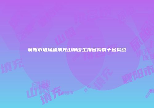襄阳市玻尿酸填充山根医生排名榜前十名揭晓