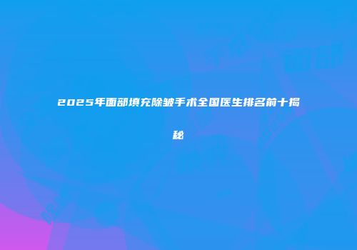 2025年面部填充除皱手术全国医生排名前十揭秘