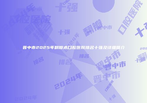 晋中市2025年翻瓣术口腔医院排名十强及详细简介