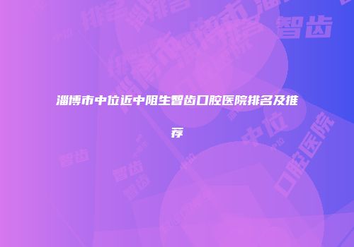 淄博市中位近中阻生智齿口腔医院排名及推荐