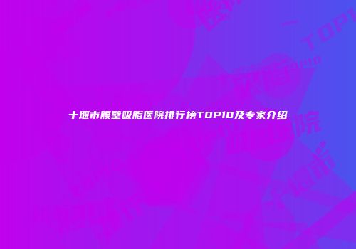 十堰市腹壁吸脂医院排行榜TOP10及专家介绍