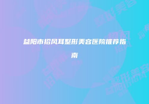 益阳市招风耳整形美容医院推荐指南