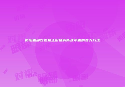 衡阳眼部对视矫正价格解析及小眼睛变大方法