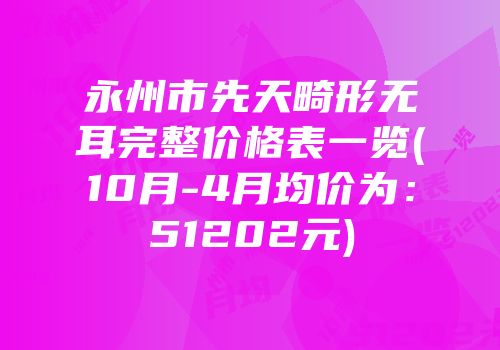 永州市先天畸形无耳完整价格表一览(10月-4月均价为：51202元)