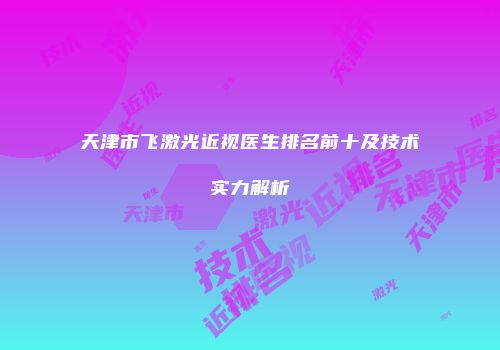 天津市飞激光近视医生排名前十及技术实力解析