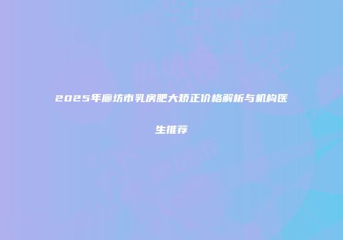 2025年廊坊市乳房肥大矫正价格解析与机构医生推荐