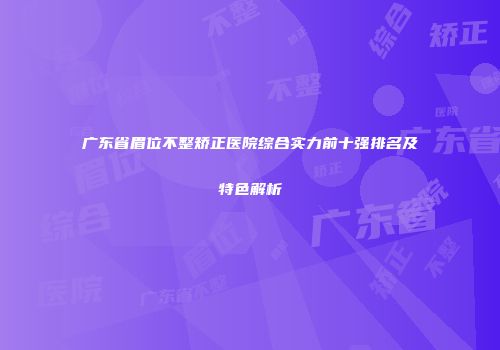 广东省眉位不整矫正医院综合实力前十强排名及特色解析