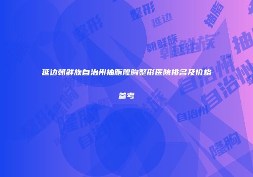 延边朝鲜族自治州抽脂隆胸整形医院排名及价格参考