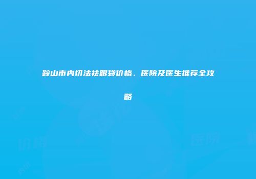 鞍山市内切法祛眼袋价格、医院及医生推荐全攻略