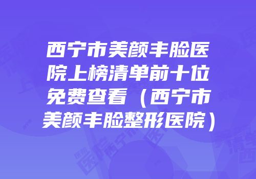 西宁市美颜丰脸医院上榜清单前十位免费查看（西宁市美颜丰脸整形医院）