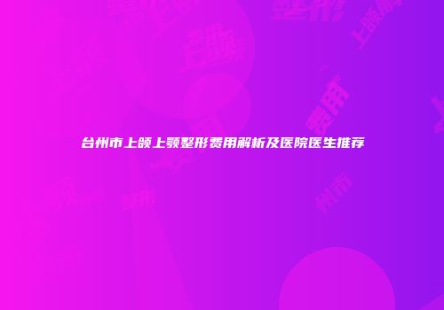 台州市上颌上颚整形费用解析及医院医生推荐