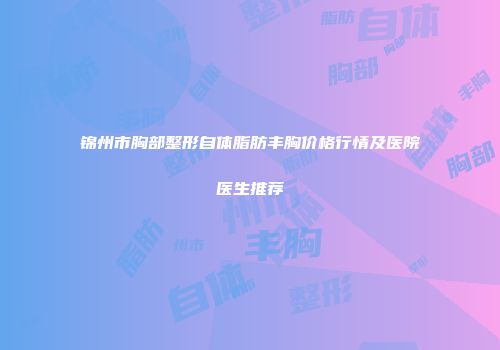 锦州市胸部整形自体脂肪丰胸价格行情及医院医生推荐
