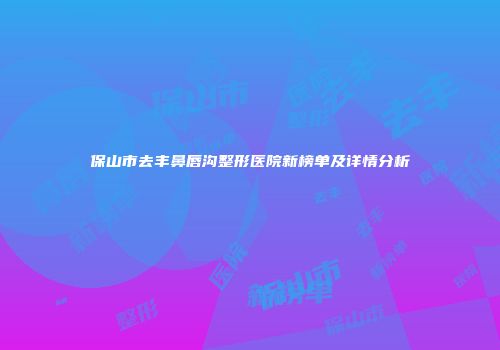 保山市去丰鼻唇沟整形医院新榜单及详情分析