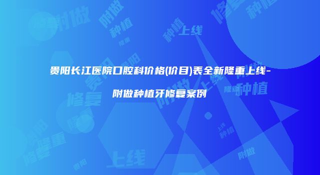 贵阳长江医院口腔科价格(价目)表全新隆重上线-附做种植牙修复案例