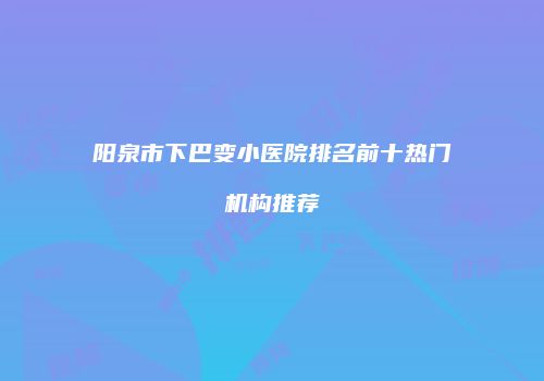 阳泉市下巴变小医院排名前十热门机构推荐