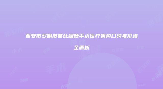 西安市双眼皮芭比翘睫手术医疗机构口碑与价格全解析