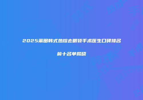 2025莆田韩式热熔去眼袋手术医生口碑排名前十名单揭晓