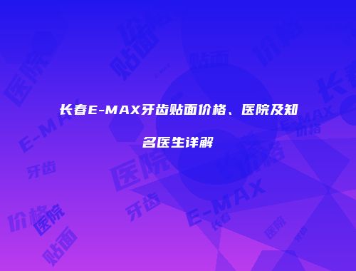 长春E-MAX牙齿贴面价格、医院及知名医生详解
