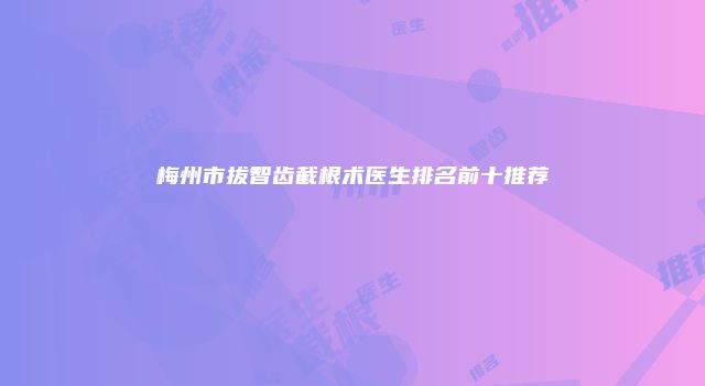 梅州市拔智齿截根术医生排名前十推荐