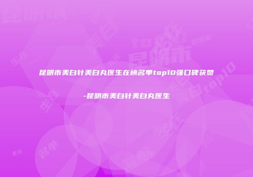昆明市美白针美白丸医生在榜名单top10强口碑获赞-昆明市美白针美白丸医生